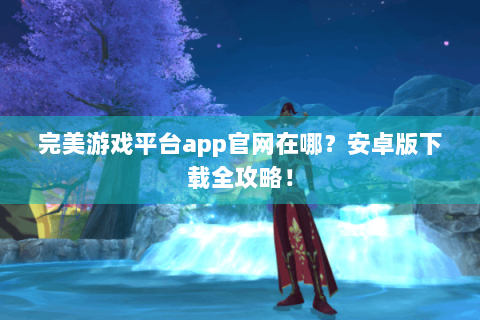 完美游戏平台app官网在哪？安卓版下载全攻略！