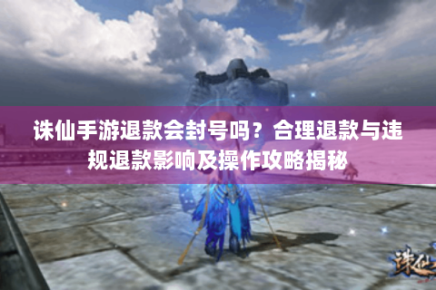 诛仙手游退款会封号吗？合理退款与违规退款影响及操作攻略揭秘