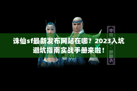 诛仙sf最新发布网站在哪？2023入坑避坑指南实战手册来啦！