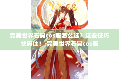 完美世界石昊cos服怎么选？这些技巧快码住！-完美世界石昊cos服