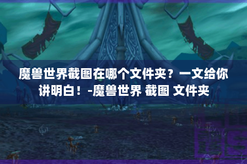 魔兽世界截图在哪个文件夹？一文给你讲明白！-魔兽世界 截图 文件夹