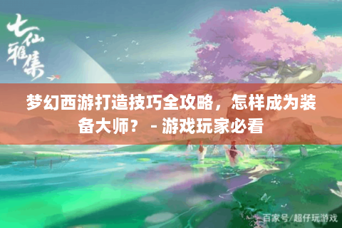 梦幻西游打造技巧全攻略，怎样成为装备大师？ - 游戏玩家必看