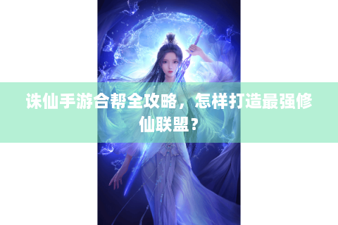 诛仙手游合帮全攻略，怎样打造最强修仙联盟？