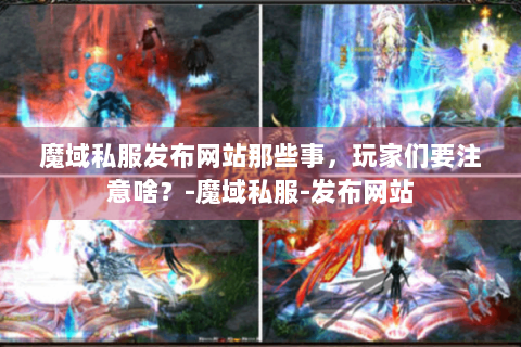 魔域私服发布网站那些事，玩家们要注意啥？-魔域私服-发布网站