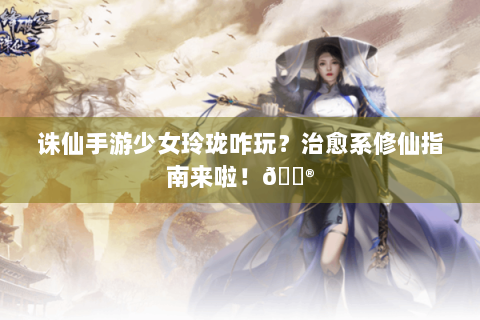 诛仙手游少女玲珑咋玩？治愈系修仙指南来啦！🎮