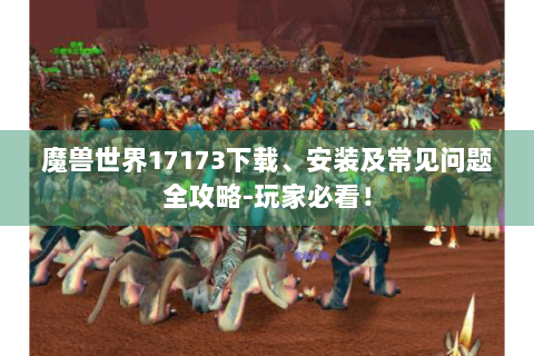 魔兽世界17173下载、安装及常见问题全攻略-玩家必看！