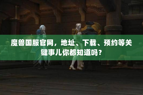 魔兽国服官网，地址、下载、预约等关键事儿你都知道吗？