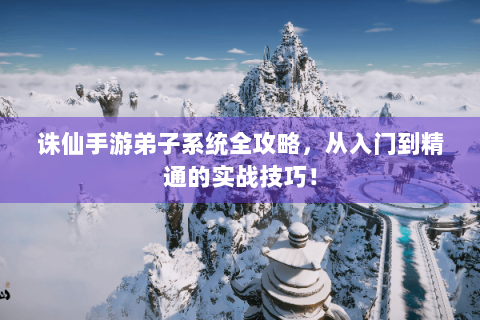 诛仙手游弟子系统全攻略，从入门到精通的实战技巧！