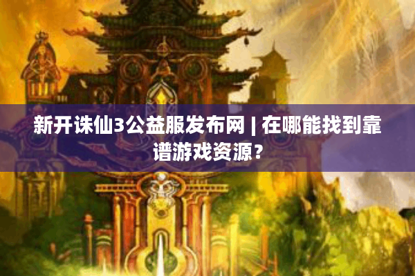 新开诛仙3公益服发布网 | 在哪能找到靠谱游戏资源？