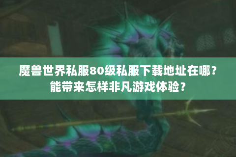 魔兽世界私服80级私服下载地址在哪？能带来怎样非凡游戏体验？