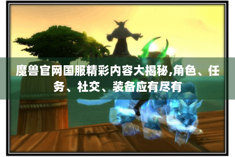 魔兽官网国服精彩内容大揭秘,角色、任务、社交、装备应有尽有