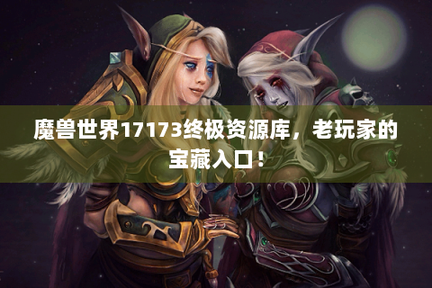 魔兽世界17173终极资源库，老玩家的宝藏入口！