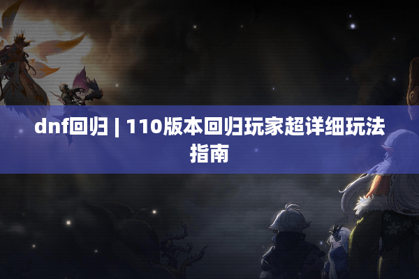 dnf回归 | 110版本回归玩家超详细玩法指南