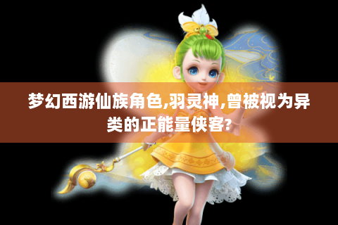 梦幻西游仙族角色,羽灵神,曾被视为异类的正能量侠客?