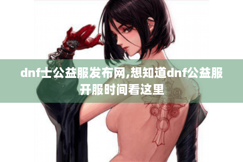 dnf士公益服发布网,想知道dnf公益服开服时间看这里