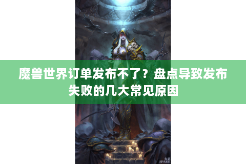 魔兽世界订单发布不了？盘点导致发布失败的几大常见原因