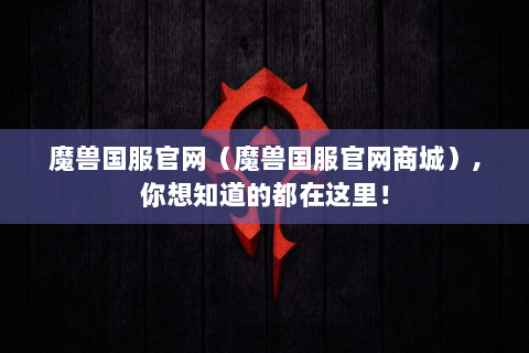 魔兽国服官网（魔兽国服官网商城）,你想知道的都在这里！