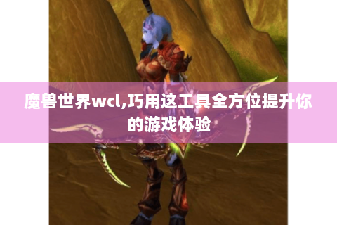 魔兽世界wcl,巧用这工具全方位提升你的游戏体验