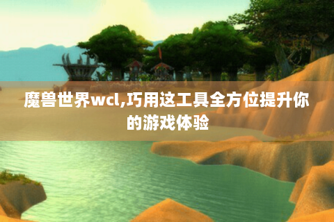 魔兽世界wcl,巧用这工具全方位提升你的游戏体验