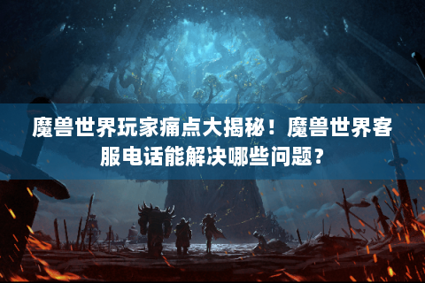 魔兽世界玩家痛点大揭秘！魔兽世界客服电话能解决哪些问题？