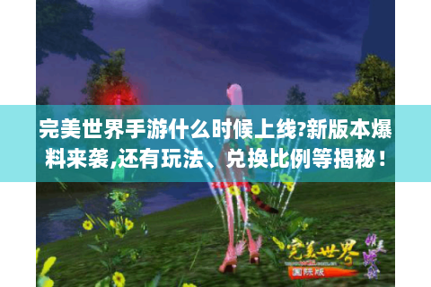 完美世界手游什么时候上线?新版本爆料来袭,还有玩法、兑换比例等揭秘！