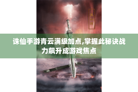 诛仙手游青云满级加点,掌握此秘诀战力飙升成游戏焦点