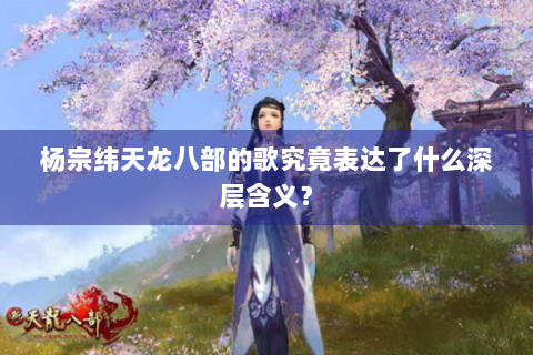 杨宗纬天龙八部的歌究竟表达了什么深层含义？