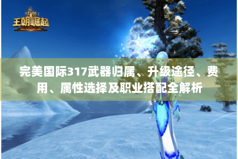 完美国际317武器归属、升级途径、费用、属性选择及职业搭配全解析