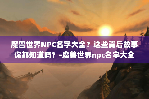 魔兽世界NPC名字大全？这些背后故事你都知道吗？-魔兽世界npc名字大全