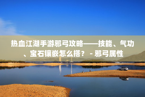 热血江湖手游邪弓攻略——技能、气功、宝石镶嵌怎么搭？ - 邪弓属性