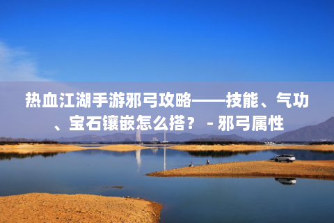 热血江湖手游邪弓攻略——技能、气功、宝石镶嵌怎么搭？ - 邪弓属性