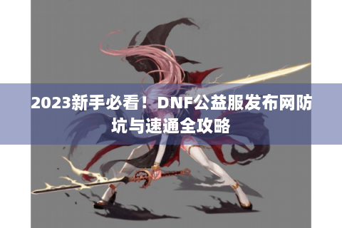 2023新手必看！DNF公益服发布网防坑与速通全攻略