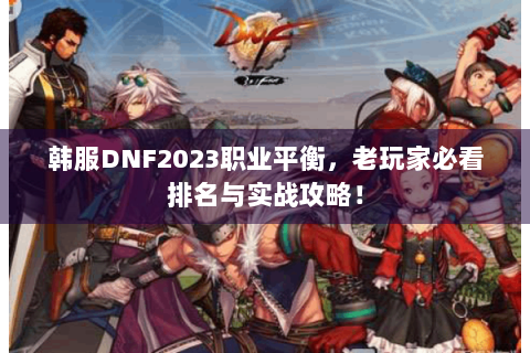 韩服DNF2023职业平衡，老玩家必看排名与实战攻略！