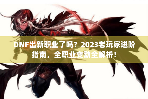 DNF出新职业了吗？2023老玩家进阶指南，全职业变动全解析！