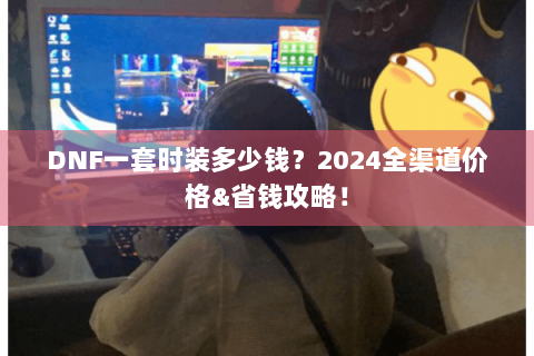 DNF一套时装多少钱？2024全渠道价格&省钱攻略！