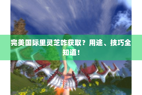 完美国际里灵芝咋获取？用途、技巧全知道！