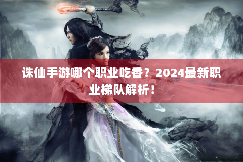 诛仙手游哪个职业吃香？2024最新职业梯队解析！