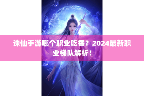 诛仙手游哪个职业吃香？2024最新职业梯队解析！