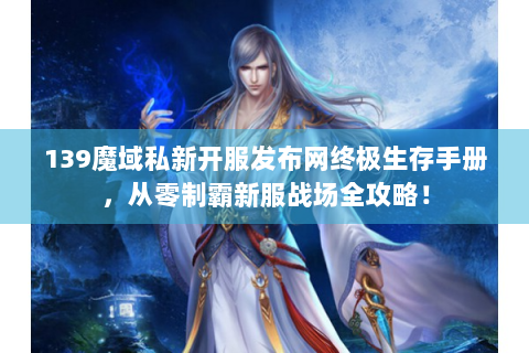 139魔域私新开服发布网终极生存手册，从零制霸新服战场全攻略！