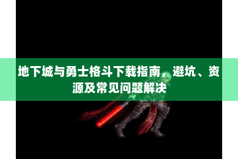 地下城与勇士格斗下载指南，避坑、资源及常见问题解决