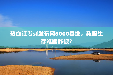 热血江湖sf发布网6000基地，私服生存难题咋破？