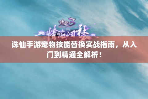 诛仙手游宠物技能替换实战指南，从入门到精通全解析！