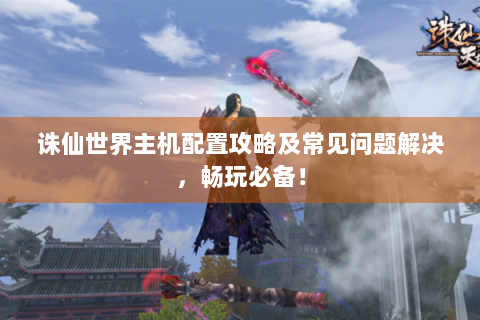 诛仙世界主机配置攻略及常见问题解决，畅玩必备！