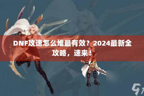 DNF攻速怎么堆最有效？2024最新全攻略，速来！