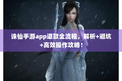 诛仙手游app退款全流程，解析+避坑+高效操作攻略！