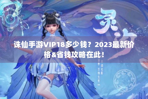 诛仙手游VIP18多少钱？2023最新价格&省钱攻略在此！