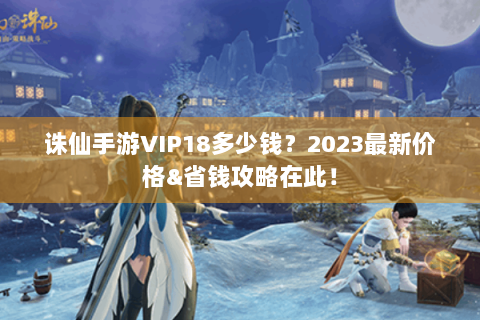 诛仙手游VIP18多少钱？2023最新价格&省钱攻略在此！