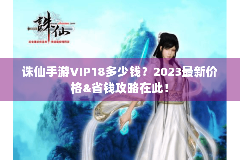 诛仙手游VIP18多少钱？2023最新价格&省钱攻略在此！