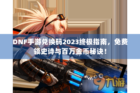 DNF手游兑换码2023终极指南，免费领史诗与百万金币秘诀！