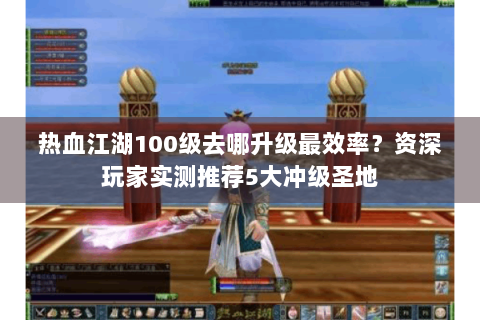 热血江湖100级去哪升级最效率？资深玩家实测推荐5大冲级圣地